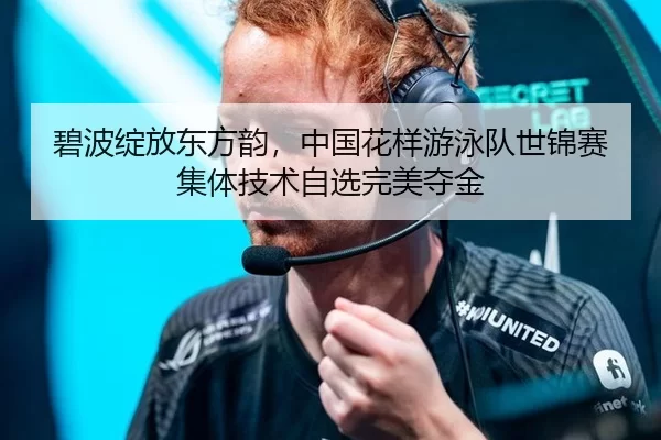 碧波绽放东方韵，中国花样游泳队世锦赛集体技术自选完美夺金